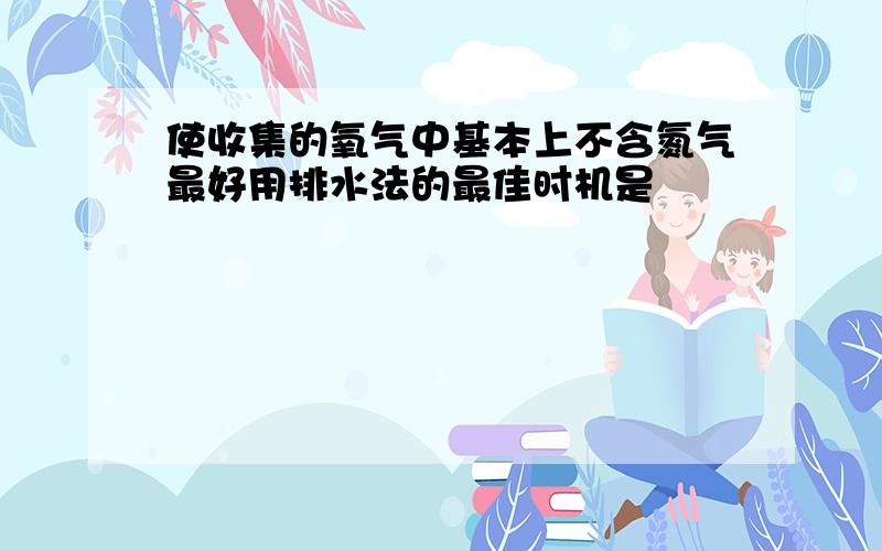 使收集的氧气中基本上不含氮气最好用排水法的最佳时机是