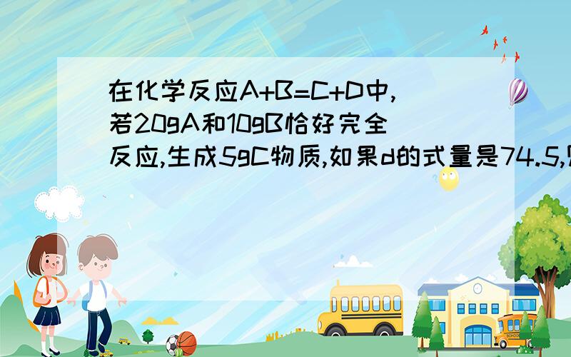 在化学反应A+B=C+D中,若20gA和10gB恰好完全反应,生成5gC物质,如果d的式量是74.5,则5gA和5gB反应,可生成D物质多少克