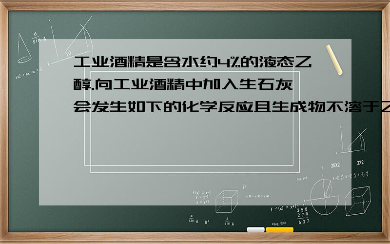 工业酒精是含水约4%的液态乙醇.向工业酒精中加入生石灰,会发生如下的化学反应且生成物不溶于乙醇.C工业酒精是含水约4%的液态乙醇.向工业酒精中加入生石灰,会发生如下的化学反应且生成