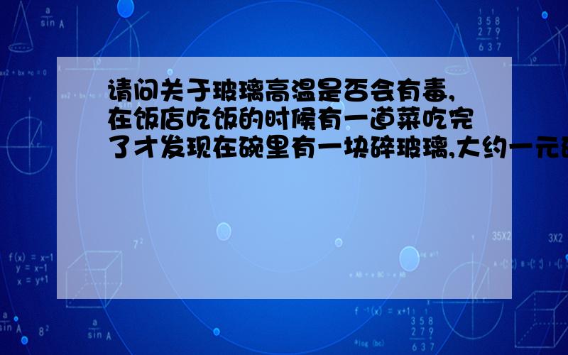 请问关于玻璃高温是否会有毒,在饭店吃饭的时候有一道菜吃完了才发现在碗里有一块碎玻璃,大约一元硬币大小,这道菜是油爆的,可能这块玻璃当时和食物一起油炸过,油炸或者油爆是温度很