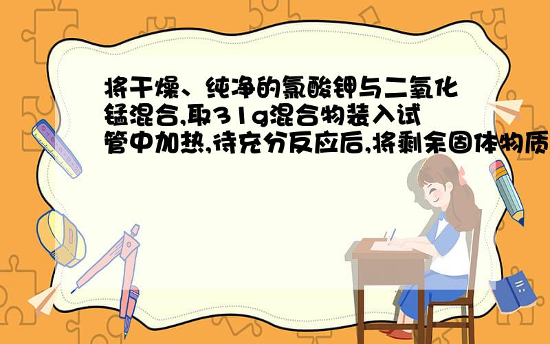 将干燥、纯净的氯酸钾与二氧化锰混合,取31g混合物装入试管中加热,待充分反应后,将剩余固体物质冷却后称量,称得其质量为21.4g.使计算远混合物中氯酸钾的质量及剩余固体中二氧化锰的质量