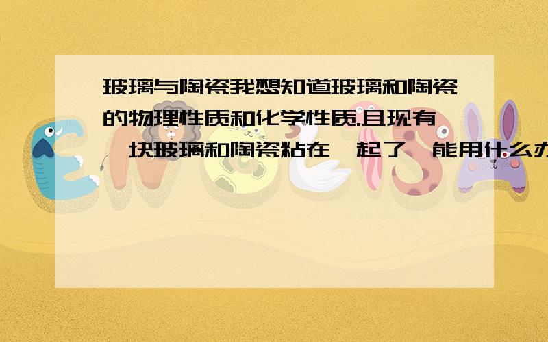 玻璃与陶瓷我想知道玻璃和陶瓷的物理性质和化学性质.且现有一块玻璃和陶瓷粘在一起了,能用什么办法迅速的分开,但是不要伤害陶瓷的表面制作镜片的陶瓷磨具,在制作的过程中于玻璃镜片