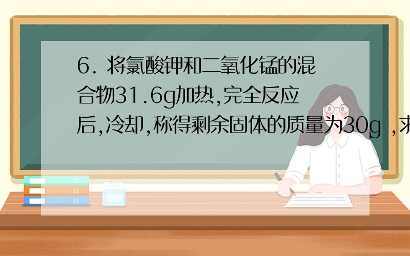 6. 将氯酸钾和二氧化锰的混合物31.6g加热,完全反应后,冷却,称得剩余固体的质量为30g ,求：（1）制得氧气多少g?  （2）剩余固体含有哪些物质?各多少g?（3）参加反应氯酸钾多少g? 解答要详细