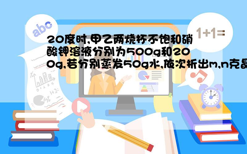 20度时,甲乙两烧杯不饱和硝酸钾溶液分别为500g和200g,若分别蒸发50g水,依次析出m,n克晶体,求m,n关系