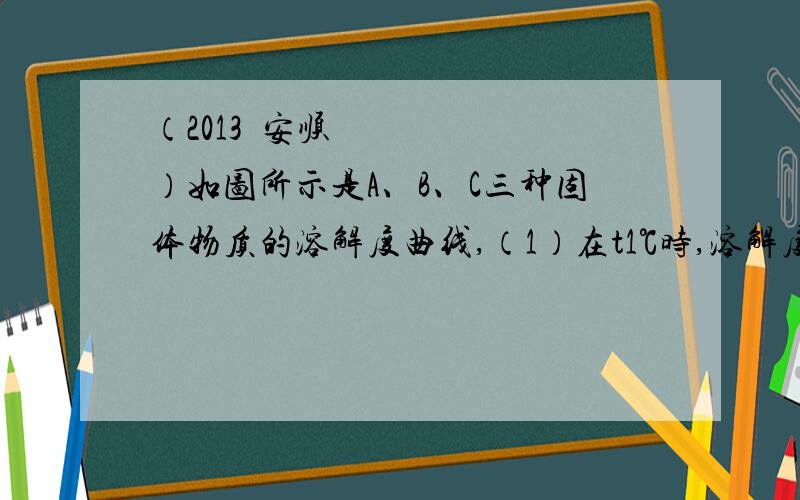 （2013•安顺）如图所示是A、B、C三种固体物质的溶解度曲线,（1）在t1℃时,溶解度相等的是 两种物质；t3℃时将A、B、C三种物质接近饱和的溶液通过降温后,能析出晶体且析出晶体最多的