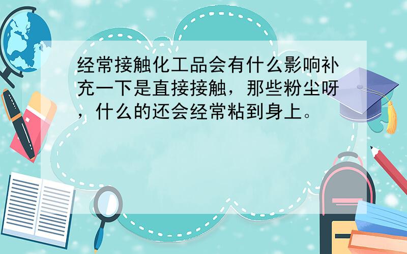 经常接触化工品会有什么影响补充一下是直接接触，那些粉尘呀，什么的还会经常粘到身上。