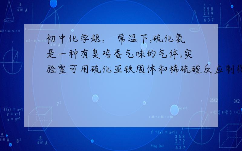 初中化学题： 常温下,硫化氢是一种有臭鸡蛋气味的气体,实验室可用硫化亚铁固体和稀硫酸反应制得,则应初中化学题： 常温下,硫化氢是一种有臭鸡蛋气味的气体,实验室可用硫化亚铁固体和