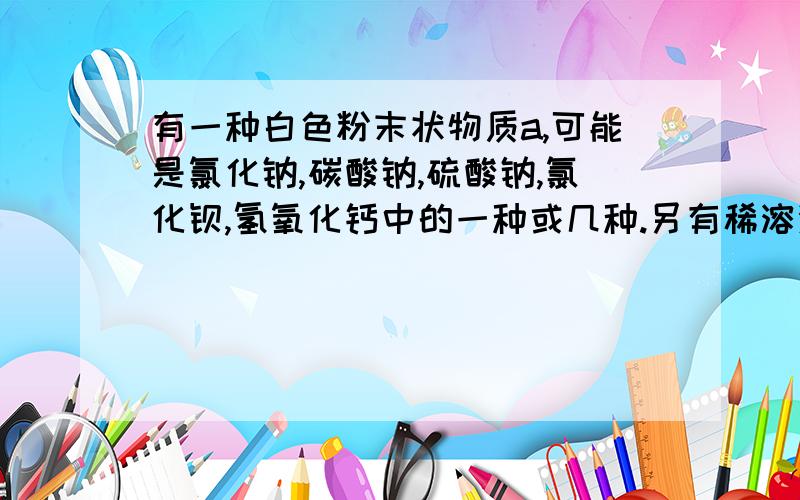 有一种白色粉末状物质a,可能是氯化钠,碳酸钠,硫酸钠,氯化钡,氢氧化钙中的一种或几种.另有稀溶液b能使紫色石蕊试液变红,但加到浓硝酸银溶液中无沉淀产生,取少许a,置于试管中,加足量b,有