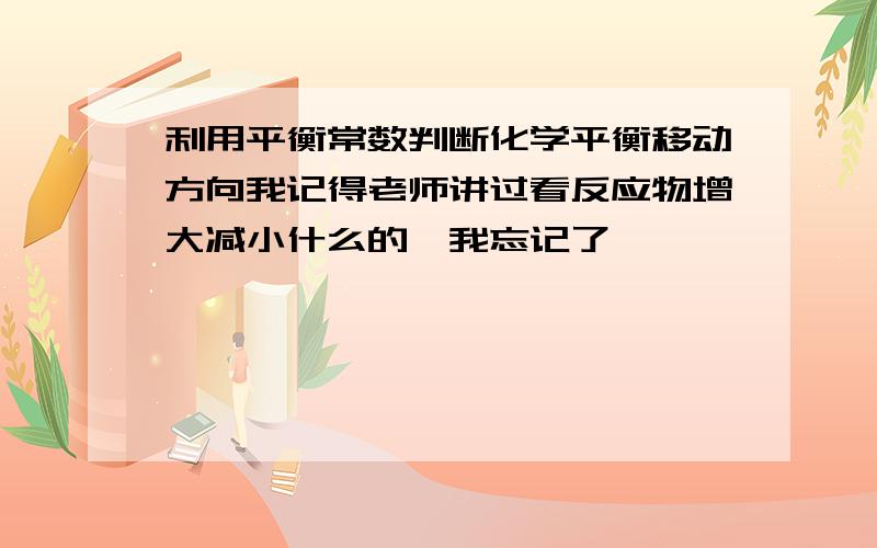 利用平衡常数判断化学平衡移动方向我记得老师讲过看反应物增大减小什么的,我忘记了