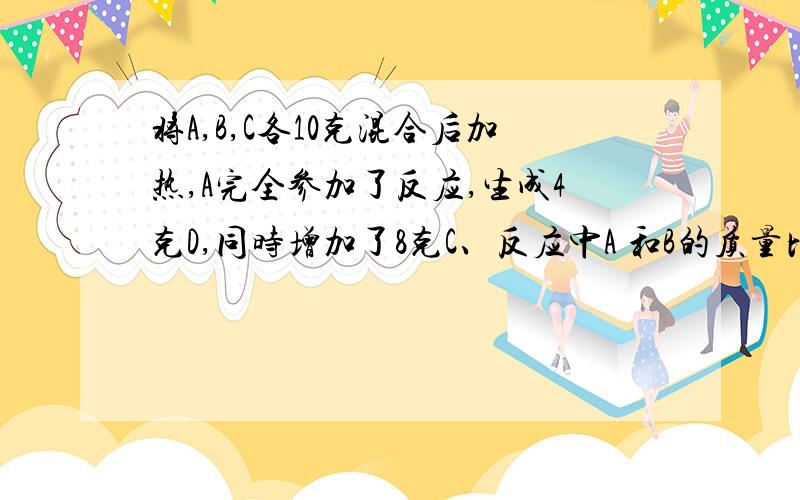 将A,B,C各10克混合后加热,A完全参加了反应,生成4克D,同时增加了8克C、反应中A 和B的质量比为?麻烦、给讲一下为什么