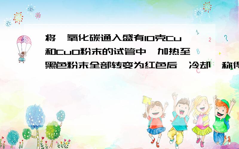 将一氧化碳通入盛有10克Cu和CuO粉末的试管中,加热至黑色粉末全部转变为红色后,冷却,称得试管中剩余固体的质量为9克．求原混合物中Cu和CuO的质量各为多少?