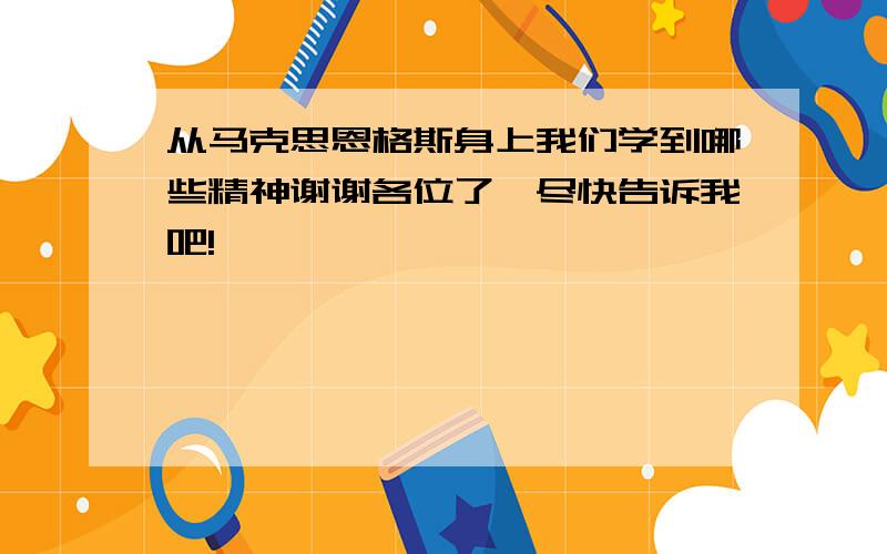 从马克思恩格斯身上我们学到哪些精神谢谢各位了,尽快告诉我吧!