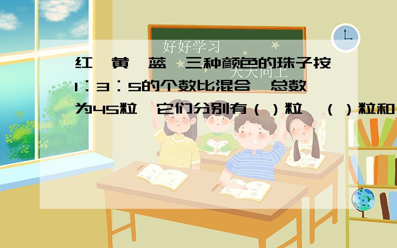 红、黄、蓝、三种颜色的珠子按1：3：5的个数比混合,总数为45粒,它们分别有（）粒、（）粒和（）粒