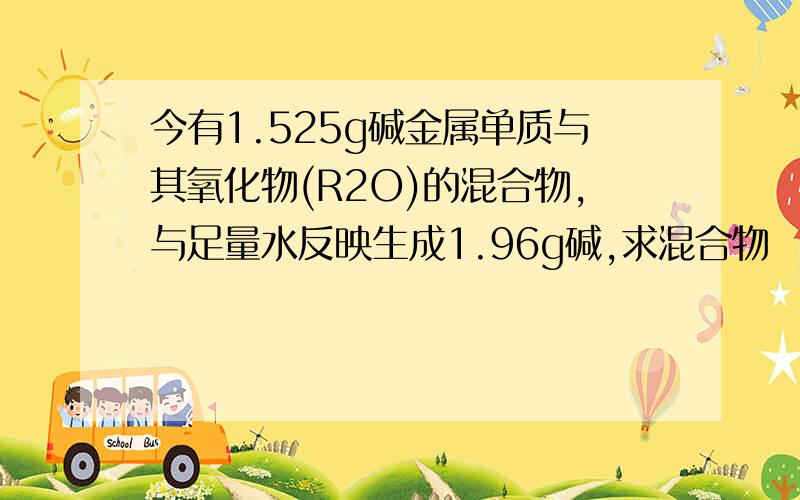 今有1.525g碱金属单质与其氧化物(R2O)的混合物,与足量水反映生成1.96g碱,求混合物