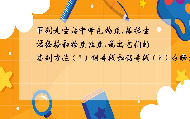 下列是生活中常见物质,根据生活经验和物质性质,说出它们的鉴别方法（1）铜导线和铝导线（2）白糖和食盐（3）汽油和水