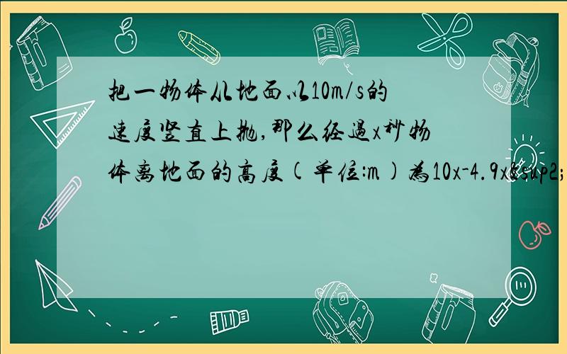 把一物体从地面以10m/s的速度竖直上抛,那么经过x秒物体离地面的高度(单位:m)为10x-4.9x²试问物体多久