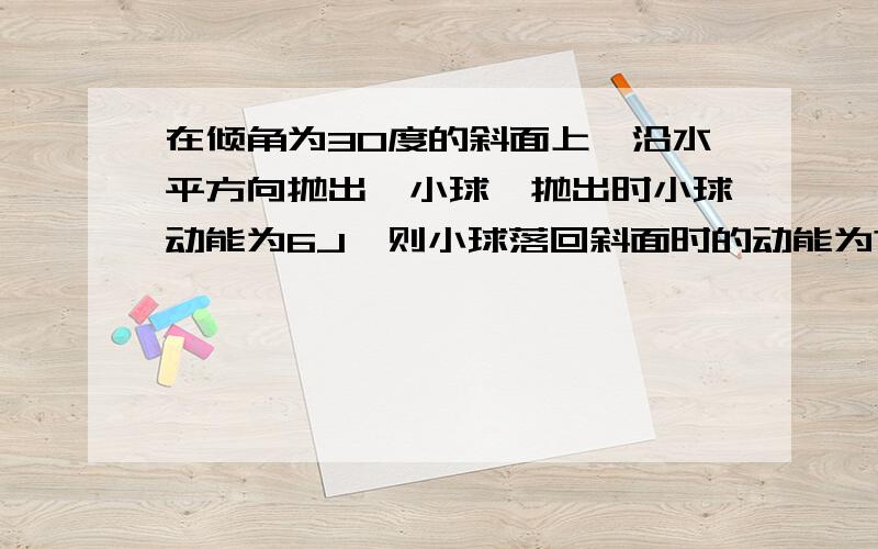 在倾角为30度的斜面上,沿水平方向抛出一小球,抛出时小球动能为6J,则小球落回斜面时的动能为?