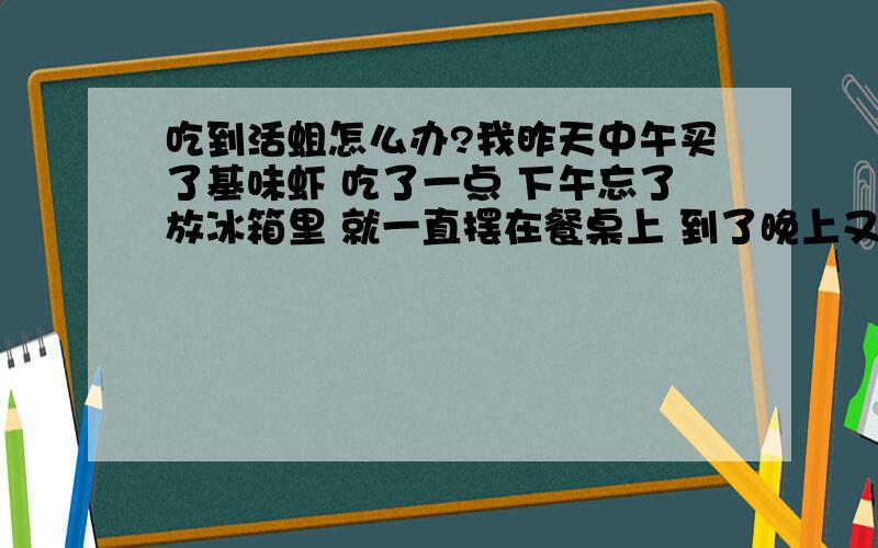 吃到活蛆怎么办?我昨天中午买了基味虾 吃了一点 下午忘了放冰箱里 就一直摆在餐桌上 到了晚上又吃一次 到了第2天中午 我突然发现虾肉上竟然有几条小蛆（大概1或2毫米）  其他的虾肉上