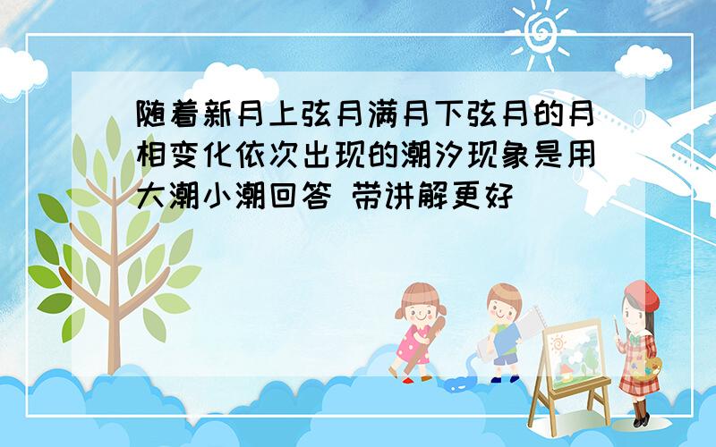 随着新月上弦月满月下弦月的月相变化依次出现的潮汐现象是用大潮小潮回答 带讲解更好