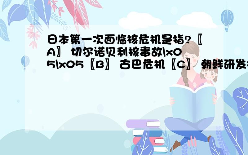 日本第一次面临核危机是指?〖A〗 切尔诺贝利核事故\x05\x05〖B〗 古巴危机〖C〗 朝鲜研发核武器\x05\x05〖D〗 广岛和长崎造原子弹袭击