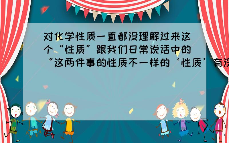 对化学性质一直都没理解过来这个“性质”跟我们日常说话中的“这两件事的性质不一样的‘性质’有没有区别?”要怎么理解.很困扰!