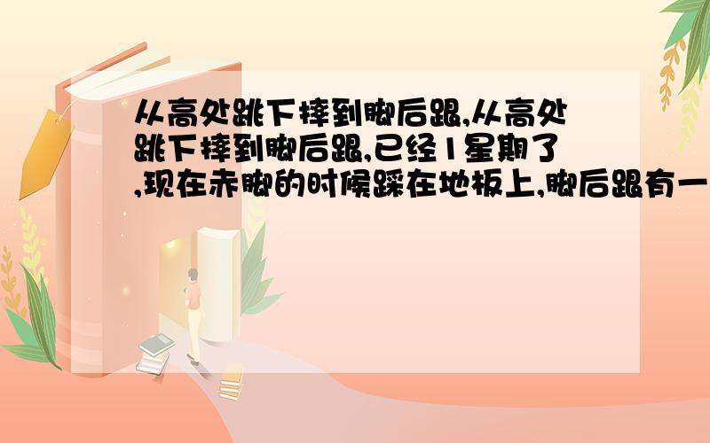 从高处跳下摔到脚后跟,从高处跳下摔到脚后跟,已经1星期了,现在赤脚的时候踩在地板上,脚后跟有一点点的痛,但是穿上跑鞋后就不痛了,而且走路也不痛,这是怎么回事!我是单脚站立的时候脚