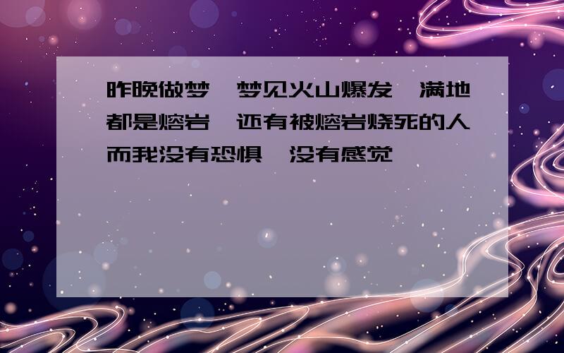 昨晚做梦,梦见火山爆发,满地都是熔岩,还有被熔岩烧死的人而我没有恐惧,没有感觉
