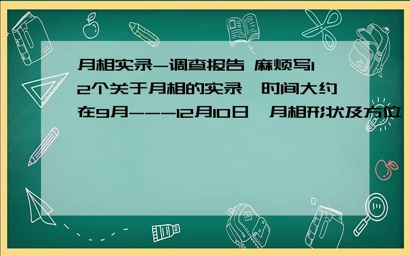 月相实录-调查报告 麻烦写12个关于月相的实录,时间大约在9月---12月10日,月相形状及方位,可以不真实,麻烦写12个关于月相的实录,时间大约在9月---12月10日,一定要写月相形状及方位,可以不真