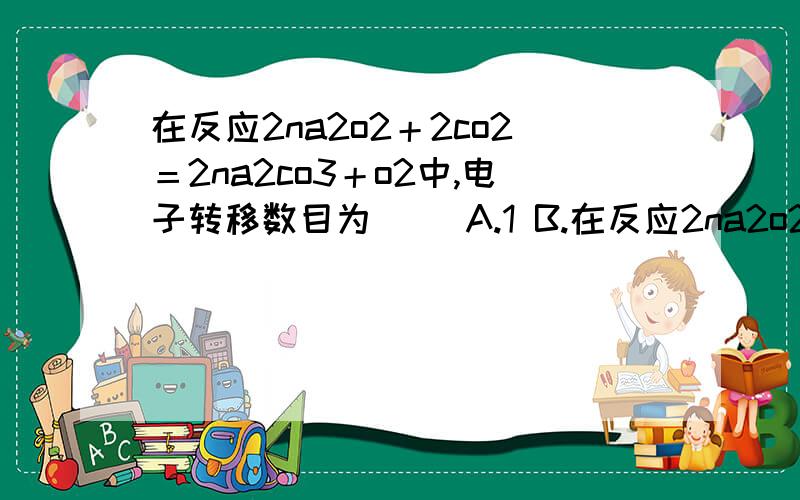 在反应2na2o2＋2co2＝2na2co3＋o2中,电子转移数目为（） A.1 B.在反应2na2o2＋2co2＝2na2co3＋o2中,电子转移数目为（） A.1      B. 2      C. 3      D. 4