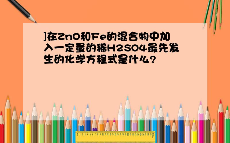 ]在ZnO和Fe的混合物中加入一定量的稀H2SO4最先发生的化学方程式是什么?