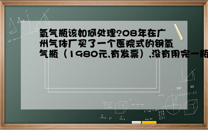 氧气瓶该如何处理?08年在广州气体厂买了一个医院式的钢氧气瓶（1980元,有发票）,没有用完一瓶,现在不用了,气体厂也不愿回收,该如何处理呢?只能当废铁卖吗?如果是卖给小工厂，可以通过