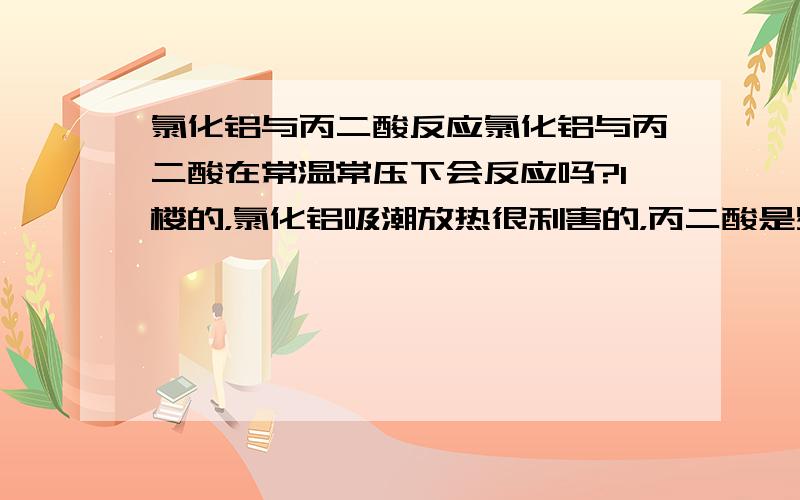 氯化铝与丙二酸反应氯化铝与丙二酸在常温常压下会反应吗?1楼的，氯化铝吸潮放热很利害的，丙二酸是易燃易爆的物质，而且还有除了酸以外的其它性质（如还原性），所以不能简单地从