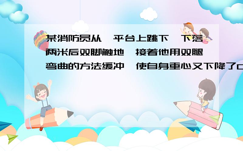 某消防员从一平台上跳下,下落两米后双脚触地,接着他用双腿弯曲的方法缓冲,使自身重心又下降了0.5米,在着地过程中地面对他双脚的平均作用力为自身重力的多少倍?（要有详细步骤）