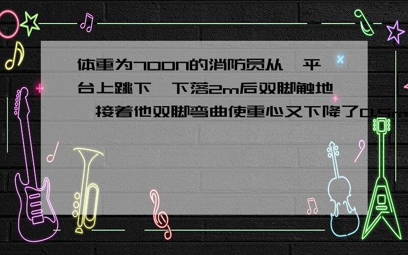 体重为700N的消防员从一平台上跳下,下落2m后双脚触地,接着他双脚弯曲使重心又下降了0.5m并停住,那么在...体重为700N的消防员从一平台上跳下,下落2m后双脚触地,接着他双脚弯曲使重心又下降