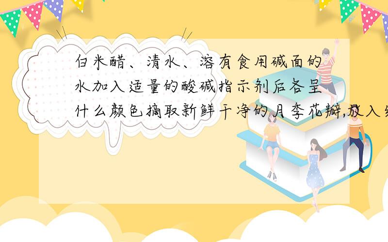 白米醋、清水、溶有食用碱面的水加入适量的酸碱指示剂后各呈什么颜色摘取新鲜干净的月季花瓣,放入结晶的瓷碗中捣烂,然后加入1~2毫升酒精并搅拌.用小白纱布滤去残渣,把浸出液用力挤出