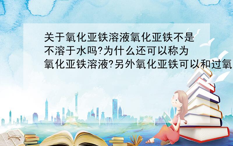 关于氧化亚铁溶液氧化亚铁不是不溶于水吗?为什么还可以称为氧化亚铁溶液?另外氧化亚铁可以和过氧化钠反应吗?58.下列物质混合后，有气体生成，最终又有沉淀或固体的是 A．过量氢氧化