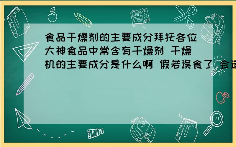 食品干燥剂的主要成分拜托各位大神食品中常含有干燥剂 干燥机的主要成分是什么啊 假若误食了 会造成什么样的后果