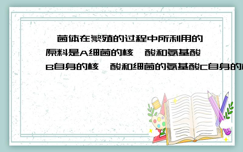 噬菌体在繁殖的过程中所利用的原料是A细菌的核苷酸和氨基酸B自身的核苷酸和细菌的氨基酸C自身的核苷酸和氨基酸D自身的氨基酸和细菌的核苷酸为什么不选B呢?