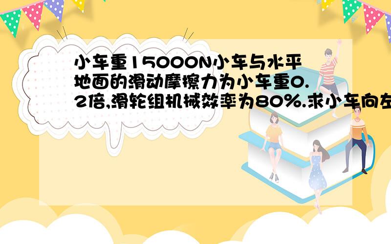 小车重15000N小车与水平地面的滑动摩擦力为小车重0.2倍,滑轮组机械效率为80％.求小车向左匀速运动时绳自由端的拉力N=3