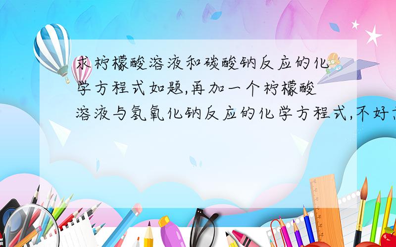 求柠檬酸溶液和碳酸钠反应的化学方程式如题,再加一个柠檬酸溶液与氢氧化钠反应的化学方程式,不好意思不是碳酸钠，是碳酸氢钠