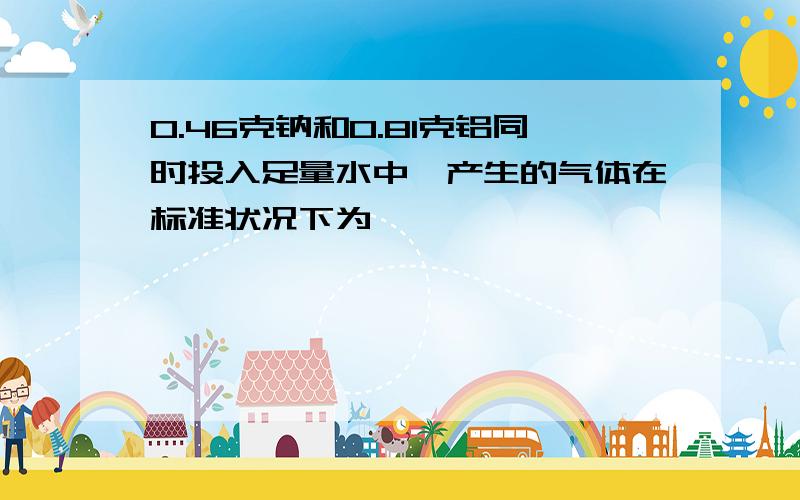 0.46克钠和0.81克铝同时投入足量水中,产生的气体在标准状况下为