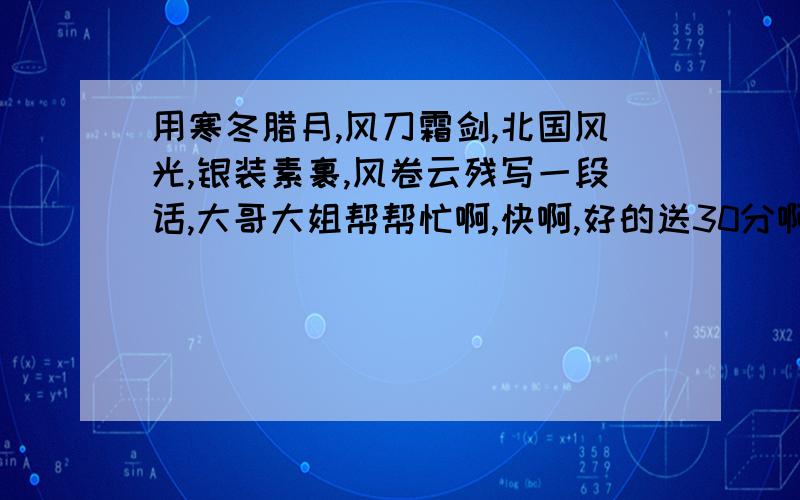 用寒冬腊月,风刀霜剑,北国风光,银装素裹,风卷云残写一段话,大哥大姐帮帮忙啊,快啊,好的送30分啊