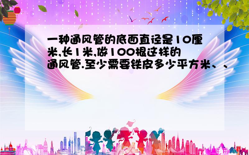 一种通风管的底面直径是10厘米,长1米,做100根这样的通风管.至少需要铁皮多少平方米、、