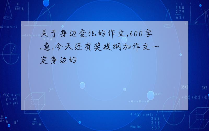 关于身边变化的作文,600字.急,今天还有奖提纲加作文一定身边的