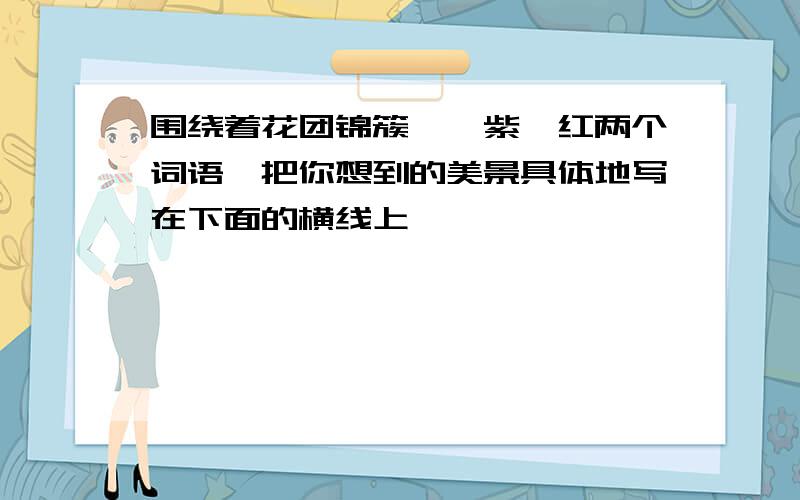 围绕着花团锦簇,姹紫嫣红两个词语,把你想到的美景具体地写在下面的横线上