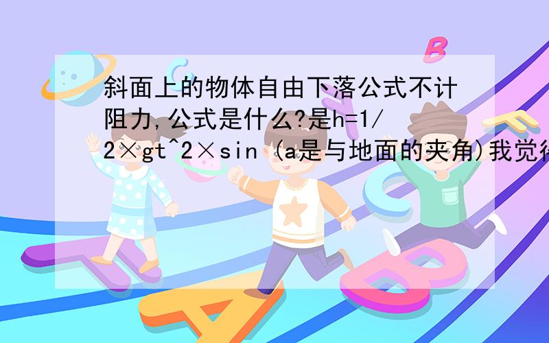 斜面上的物体自由下落公式不计阻力,公式是什么?是h=1/2×gt^2×sin (a是与地面的夹角)我觉得同一物体在高度相同时势能转化为动能也相同,所以末速度相同,根据v=s÷t,斜面的路程是高度的x倍所