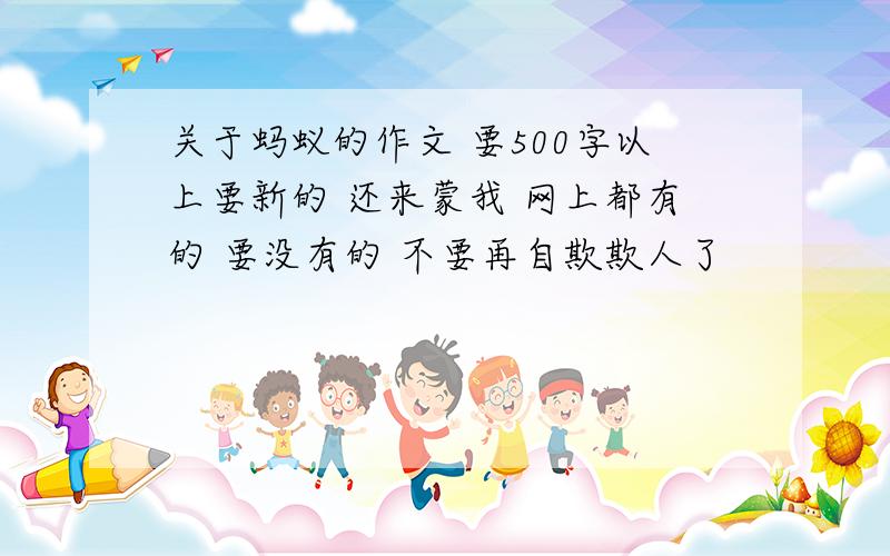 关于蚂蚁的作文 要500字以上要新的 还来蒙我 网上都有的 要没有的 不要再自欺欺人了