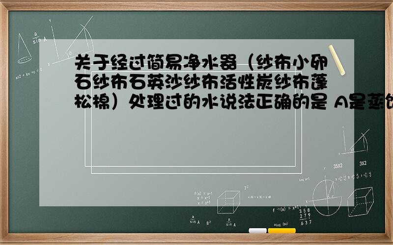 关于经过简易净水器（纱布小卵石纱布石英沙纱布活性炭纱布蓬松棉）处理过的水说法正确的是 A是蒸馏水B可直接饮用C比较澄清D含有杂质病毒等