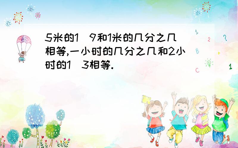 5米的1\9和1米的几分之几相等,一小时的几分之几和2小时的1\3相等.