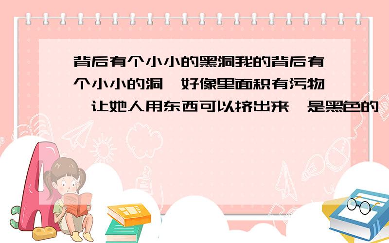 背后有个小小的黑洞我的背后有个小小的洞,好像里面积有污物,让她人用东西可以挤出来,是黑色的,原来是很小的,现在越来越大了,这是什么呀.主要是这个洞现在感觉又有点深了，也不疼也不